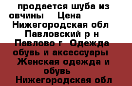 продается шуба из овчины  › Цена ­ 12 000 - Нижегородская обл., Павловский р-н, Павлово г. Одежда, обувь и аксессуары » Женская одежда и обувь   . Нижегородская обл.